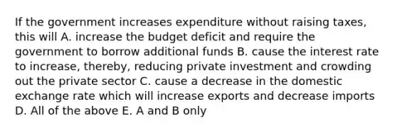 If the government increases expenditure without raising​ taxes, this will A. increase the budget deficit and require the government to borrow additional funds B. cause the interest rate to​ increase, thereby, reducing private investment and crowding out the private sector C. cause a decrease in the domestic exchange rate which will increase exports and decrease imports D. All of the above E. A and B only