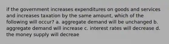 if the government increases expenditures on goods and services and increases taxation by the same amount, which of the following will occur? a. aggregate demand will be unchanged b. aggregate demand will increase c. interest rates will decrease d. the money supply will decreae