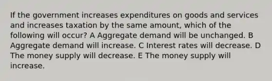 If the government increases expenditures on goods and services and increases taxation by the same amount, which of the following will occur? A Aggregate demand will be unchanged. B Aggregate demand will increase. C Interest rates will decrease. D The money supply will decrease. E The money supply will increase.