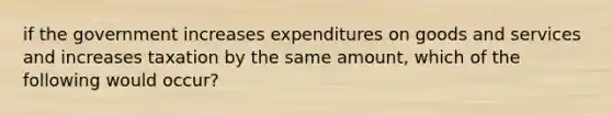 if the government increases expenditures on goods and services and increases taxation by the same amount, which of the following would occur?