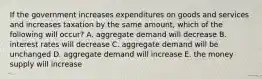 If the government increases expenditures on goods and services and increases taxation by the same amount, which of the following will occur? A. aggregate demand will decrease B. interest rates will decrease C. aggregate demand will be unchanged D. aggregate demand will increase E. the money supply will increase