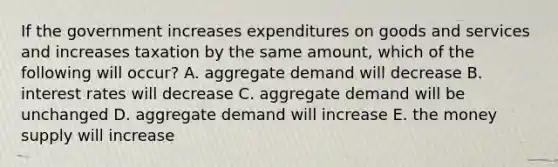 If the government increases expenditures on goods and services and increases taxation by the same amount, which of the following will occur? A. aggregate demand will decrease B. interest rates will decrease C. aggregate demand will be unchanged D. aggregate demand will increase E. the money supply will increase