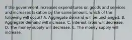 If the government increases expenditures on goods and services and increases taxation by the same amount, which of the following will occur? A. Aggregate demand will be unchanged. B. Aggregate demand will increase. C. Interest rates will decrease. D. The money supply will decrease. E. The money supply will increase.