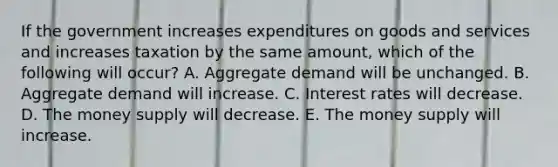 If the government increases expenditures on goods and services and increases taxation by the same amount, which of the following will occur? A. Aggregate demand will be unchanged. B. Aggregate demand will increase. C. Interest rates will decrease. D. The money supply will decrease. E. The money supply will increase.