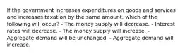 If the government increases expenditures on goods and services and increases taxation by the same amount, which of the following will occur? - The money supply will decrease. - Interest rates will decrease. - The money supply will increase. - Aggregate demand will be unchanged. - Aggregate demand will increase.