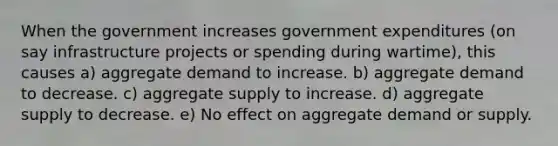 When the government increases government expenditures (on say infrastructure projects or spending during wartime), this causes a) aggregate demand to increase. b) aggregate demand to decrease. c) aggregate supply to increase. d) aggregate supply to decrease. e) No effect on aggregate demand or supply.