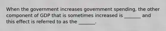 When the government increases government spending, the other component of GDP that is sometimes increased is _______ and this effect is referred to as the _______.