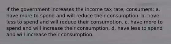 If the government increases the income tax rate, consumers: a. have more to spend and will reduce their consumption. b. have less to spend and will reduce their consumption. c. have more to spend and will increase their consumption. d. have less to spend and will increase their consumption.