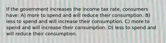 If the government increases the income tax rate, consumers have: A) more to spend and will reduce their consumption. B) less to spend and will increase their consumption. C) more to spend and will increase their consumption. D) less to spend and will reduce their consumption.