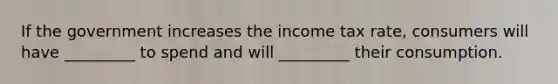 If the government increases the income tax rate, consumers will have _________ to spend and will _________ their consumption.