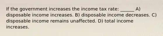 If the government increases the income tax rate: ______ A) disposable income increases. B) disposable income decreases. C) disposable income remains unaffected. D) total income increases.