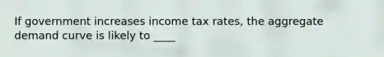 If government increases income tax rates, the aggregate demand curve is likely to ____