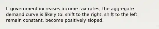 If government increases income tax rates, the aggregate demand curve is likely to: shift to the right. shift to the left. remain constant. become positively sloped.