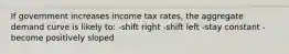 If government increases income tax rates, the aggregate demand curve is likely to: -shift right -shift left -stay constant -become positively sloped