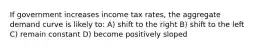 If government increases income tax rates, the aggregate demand curve is likely to: A) shift to the right B) shift to the left C) remain constant D) become positively sloped