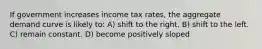 If government increases income tax rates, the aggregate demand curve is likely to: A) shift to the right. B) shift to the left. C) remain constant. D) become positively sloped