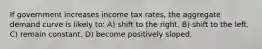 If government increases income tax rates, the aggregate demand curve is likely to: A) shift to the right. B) shift to the left. C) remain constant. D) become positively sloped.