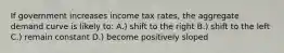 If government increases income tax rates, the aggregate demand curve is likely to: A.) shift to the right B.) shift to the left C.) remain constant D.) become positively sloped