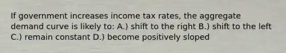 If government increases income tax rates, the aggregate demand curve is likely to: A.) shift to the right B.) shift to the left C.) remain constant D.) become positively sloped