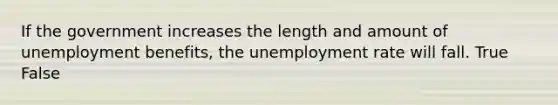 If the government increases the length and amount of unemployment benefits, the unemployment rate will fall. True False