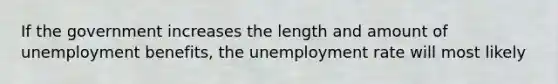 If the government increases the length and amount of unemployment benefits, the unemployment rate will most likely