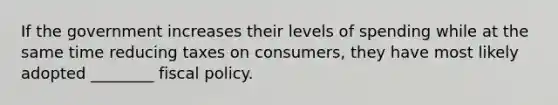 If the government increases their levels of spending while at the same time reducing taxes on consumers, they have most likely adopted ________ fiscal policy.