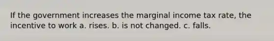 If the government increases the marginal income tax rate, the incentive to work a. rises. b. is not changed. c. falls.