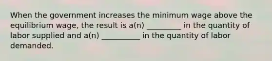 When the government increases the minimum wage above the equilibrium wage, the result is a(n) _________ in the quantity of labor supplied and a(n) __________ in the quantity of labor demanded.