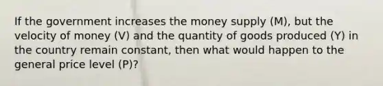 If the government increases the money supply (M), but the velocity of money (V) and the quantity of goods produced (Y) in the country remain constant, then what would happen to the general price level (P)?