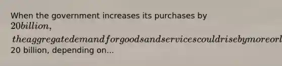 When the government increases its purchases by 20 billion, the aggregate demand for goods and services could rise by more or <a href='https://www.questionai.com/knowledge/k7BtlYpAMX-less-than' class='anchor-knowledge'>less than</a>20 billion, depending on...