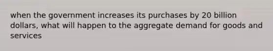 when the government increases its purchases by 20 billion dollars, what will happen to the aggregate demand for goods and services