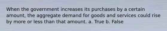 When the government increases its purchases by a certain amount, the aggregate demand for goods and services could rise by more or less than that amount. a. True b. False