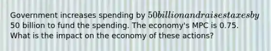 Government increases spending by 50 billion and raises taxes by50 billion to fund the spending. The economy's MPC is 0.75. What is the impact on the economy of these actions?