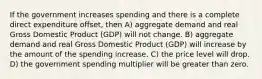 If the government increases spending and there is a complete direct expenditure offset, then A) aggregate demand and real Gross Domestic Product (GDP) will not change. B) aggregate demand and real Gross Domestic Product (GDP) will increase by the amount of the spending increase. C) the price level will drop. D) the government spending multiplier will be greater than zero.