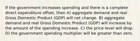 If the government increases spending and there is a complete direct expenditure offset, then A) aggregate demand and real Gross Domestic Product (GDP) will not change. B) aggregate demand and real Gross Domestic Product (GDP) will increase by the amount of the spending increase. C) the price level will drop. D) the government spending multiplier will be greater than zero.