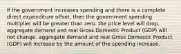 If the government increases spending and there is a complete direct expenditure offset, then the government spending multiplier will be greater than zero. the price level will drop. aggregate demand and real Gross Domestic Product (GDP) will not change. aggregate demand and real Gross Domestic Product (GDP) will increase by the amount of the spending increase.