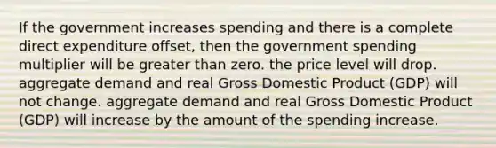 If the government increases spending and there is a complete direct expenditure offset, then the government spending multiplier will be greater than zero. the price level will drop. aggregate demand and real Gross Domestic Product (GDP) will not change. aggregate demand and real Gross Domestic Product (GDP) will increase by the amount of the spending increase.