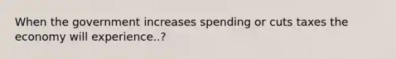 When the government increases spending or cuts taxes the economy will experience..?