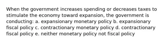 When the government increases spending or decreases taxes to stimulate the economy toward expansion, the government is conducting: a. expansionary monetary policy b. expansionary fiscal policy c. contractionary monetary policy d. contractionary fiscal policy e. neither monetary policy not fiscal policy