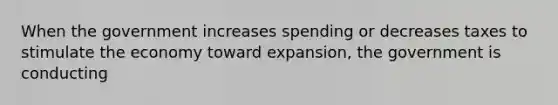 When the government increases spending or decreases taxes to stimulate the economy toward expansion, the government is conducting