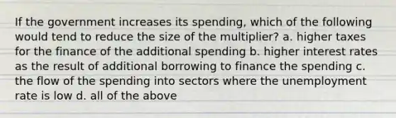 If the government increases its spending, which of the following would tend to reduce the size of the multiplier? a. higher taxes for the finance of the additional spending b. higher interest rates as the result of additional borrowing to finance the spending c. the flow of the spending into sectors where the unemployment rate is low d. all of the above