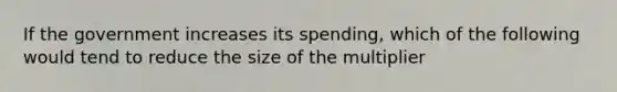 If the government increases its spending, which of the following would tend to reduce the size of the multiplier