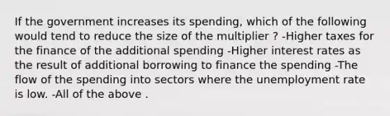 If the government increases its spending, which of the following would tend to reduce the size of the multiplier ? -Higher taxes for the finance of the additional spending -Higher interest rates as the result of additional borrowing to finance the spending -The flow of the spending into sectors where the unemployment rate is low. -All of the above .