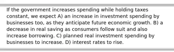 If the government increases spending while holding taxes constant, we expect A) an increase in investment spending by businesses too, as they anticipate future economic growth. B) a decrease in real saving as consumers follow suit and also increase borrowing. C) planned real investment spending by businesses to increase. D) interest rates to rise.