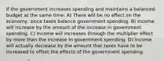 If the government increases spending and maintains a balanced budget at the same time: A) There will be no effect on the economy, since taxes balance government spending. B) Income will increase by the amount of the increase in government spending. C) Income will increases through the multiplier effect by more than the increase in government spending. D) Income will actually decrease by the amount that taxes have to be increased to offset the effects of the government spending.