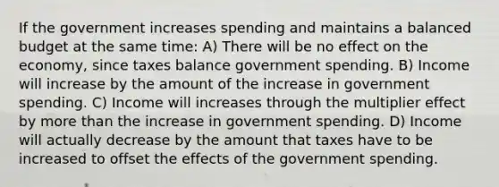 If the government increases spending and maintains a balanced budget at the same time: A) There will be no effect on the economy, since taxes balance government spending. B) Income will increase by the amount of the increase in government spending. C) Income will increases through the multiplier effect by <a href='https://www.questionai.com/knowledge/keWHlEPx42-more-than' class='anchor-knowledge'>more than</a> the increase in government spending. D) Income will actually decrease by the amount that taxes have to be increased to offset the effects of the government spending.