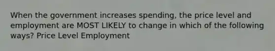 When the government increases spending, the price level and employment are MOST LIKELY to change in which of the following ways? Price Level Employment