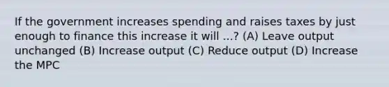 If the government increases spending and raises taxes by just enough to finance this increase it will ...? (A) Leave output unchanged (B) Increase output (C) Reduce output (D) Increase the MPC