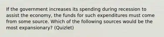 If the government increases its spending during recession to assist the economy, the funds for such expenditures must come from some source. Which of the following sources would be the most expansionary? (Quizlet)