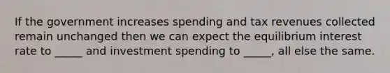 If the government increases spending and tax revenues collected remain unchanged then we can expect the equilibrium interest rate to _____ and investment spending to _____, all else the same.